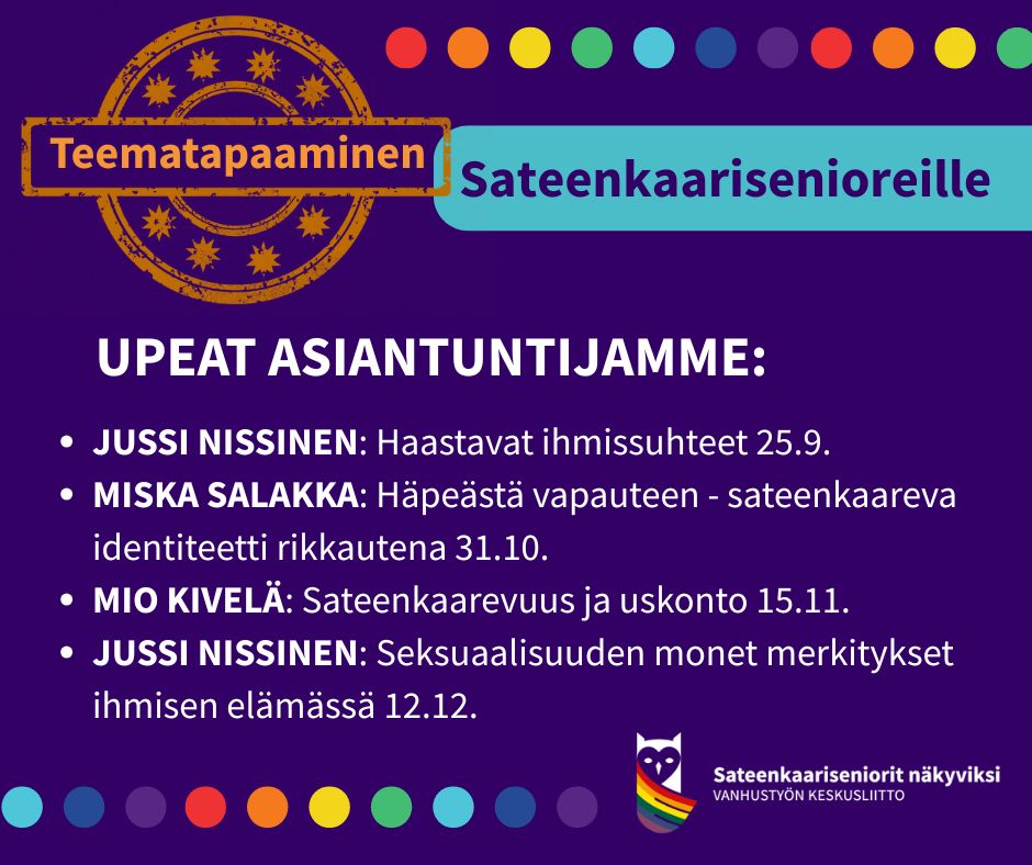 Mainoskuva sateenkaarisenioreiden teematapaamisista. Yläosassa on teksti "Teematapaaminen sateenkaarisenioreille" värikkäillä korostuksilla. Keskellä luetellaan asiantuntijat ja aiheet:

Jussi Nissinen: Haastavat ihmissuhteet 25.9.

Miska Salakka: Häpeästä vapauteen – sateenkaareva identiteetti rikkautena 31.10.

Mio Kivelä: Sateenkaarevuus ja uskonto 15.11.

Jussi Nissinen: Seksuaalisuuden monet merkitykset ihmisen elämässä 12.12.

Alareunassa on sateenkaaren värein koristeltu logo ja teksti "Sateenkaariseniorit näkyviksi – Vanhustyön keskusliitto".