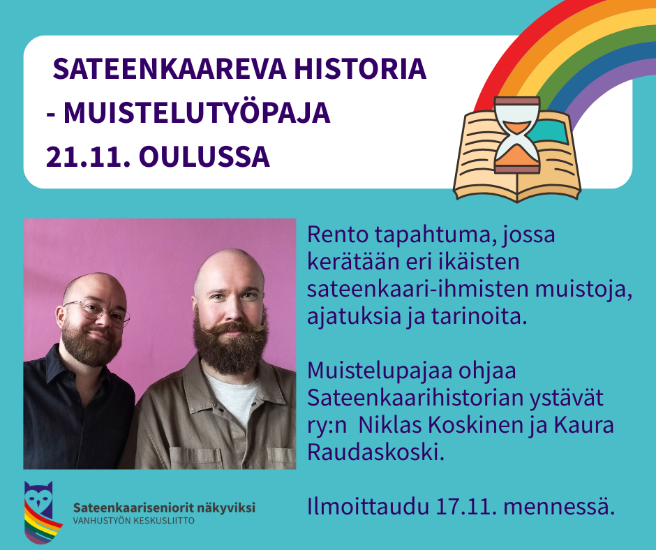 Mainoskuva sateenkaarevasta historiasta ja muistelutyöpajasta. Ylhäällä teksti: "Sateenkaareva historia – muistelutyöpaja 21.11. Oulussa". Kuvassa on sateenkaari ja avoin kirja, jossa on tiimalasi. Alhaalla vasemmalla valokuva kahdesta hymyilevästä henkilöstä, Niklas Koskisesta ja Kaura Raudaskoskesta. Oikealla lukee: "Rento tapahtuma, jossa kerätään eri-ikäisten sateenkaari-ihmisten muistoja, ajatuksia ja tarinoita. Muistelupajaa ohjaa Sateenkaarihistorian ystävät ry:n Niklas Koskinen ja Kaura Raudaskoski. Ilmoittaudu 17.11. mennessä." Alareunassa Vanhustyön keskusliiton sateenkaarilogolla varustettu tunnus "Sateenkaariseniorit näkyviksi".